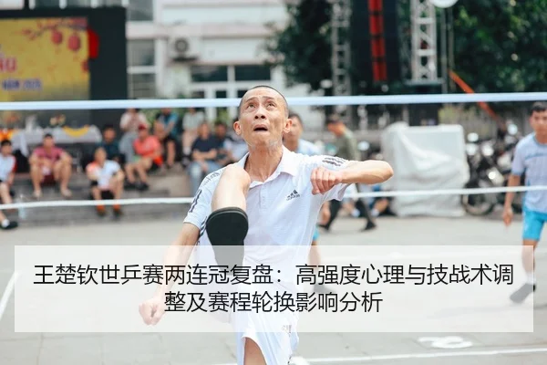 王楚钦世乒赛两连冠复盘：高强度心理与技战术调整及赛程轮换影响分析